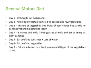 General Motors Diet
• Day 1 - Only fruits but no bananas
• Day 2 - All kinds of vegetables including cooked and raw vegetables
• Day 3 - Mixture of vegetables and fruits of your choice but strictly no
  bananas yet and no potatoes today
• Day 4 - Bananas and milk. Three glasses of milk and eat as many as
  eight bananas
• Day 5 - Eat beef and tomatoes + Lots of water
• Day 6 - Eat beef and vegetables.
• Day 7 – Eat some brown rice, fruit juices and all type of the vegetables
  to eat.
 