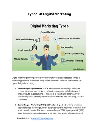 Types Of Digital Marketing
Digital marketing encompasses a wide array of strategies and tactics aimed at
promoting products or services using digital channels. Here are some of the key
types of digital marketing:
1. Search Engine Optimization (SEO): SEO involves optimizing a website's
content, structure, and backend coding to improve its visibility in search
engine results pages (SERPs). The goal is to rank higher organically for
relevant keywords, thereby increasing website traffic and attracting potential
customers.
2. Search Engine Marketing (SEM): SEM refers to paid advertising efforts on
search engines like Google, where advertisers bid on keywords to display their
ads in search results. The most common form of SEM is pay-per-click (PPC)
advertising, where advertisers pay a fee each time a user clicks on their ad.
Read Full Post On Need Of Digital Marketing
 