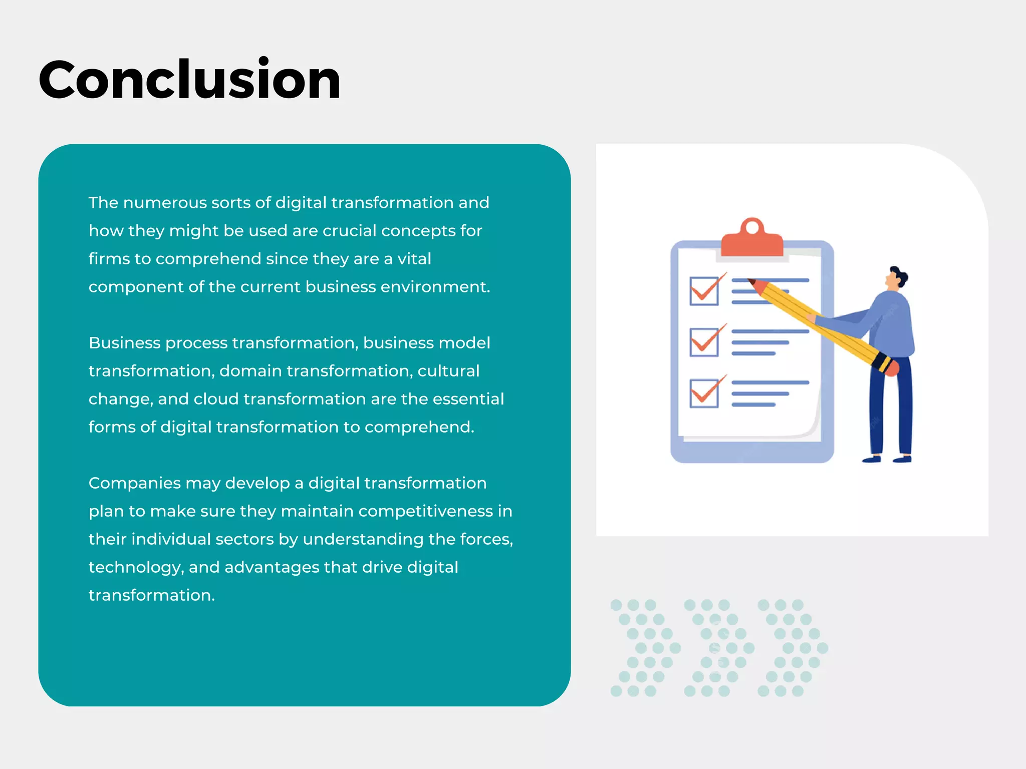 Conclusion
The numerous sorts of digital transformation and
how they might be used are crucial concepts for
firms to comprehend since they are a vital
component of the current business environment.
Business process transformation, business model
transformation, domain transformation, cultural
change, and cloud transformation are the essential
forms of digital transformation to comprehend.
Companies may develop a digital transformation
plan to make sure they maintain competitiveness in
their individual sectors by understanding the forces,
technology, and advantages that drive digital
transformation.
 