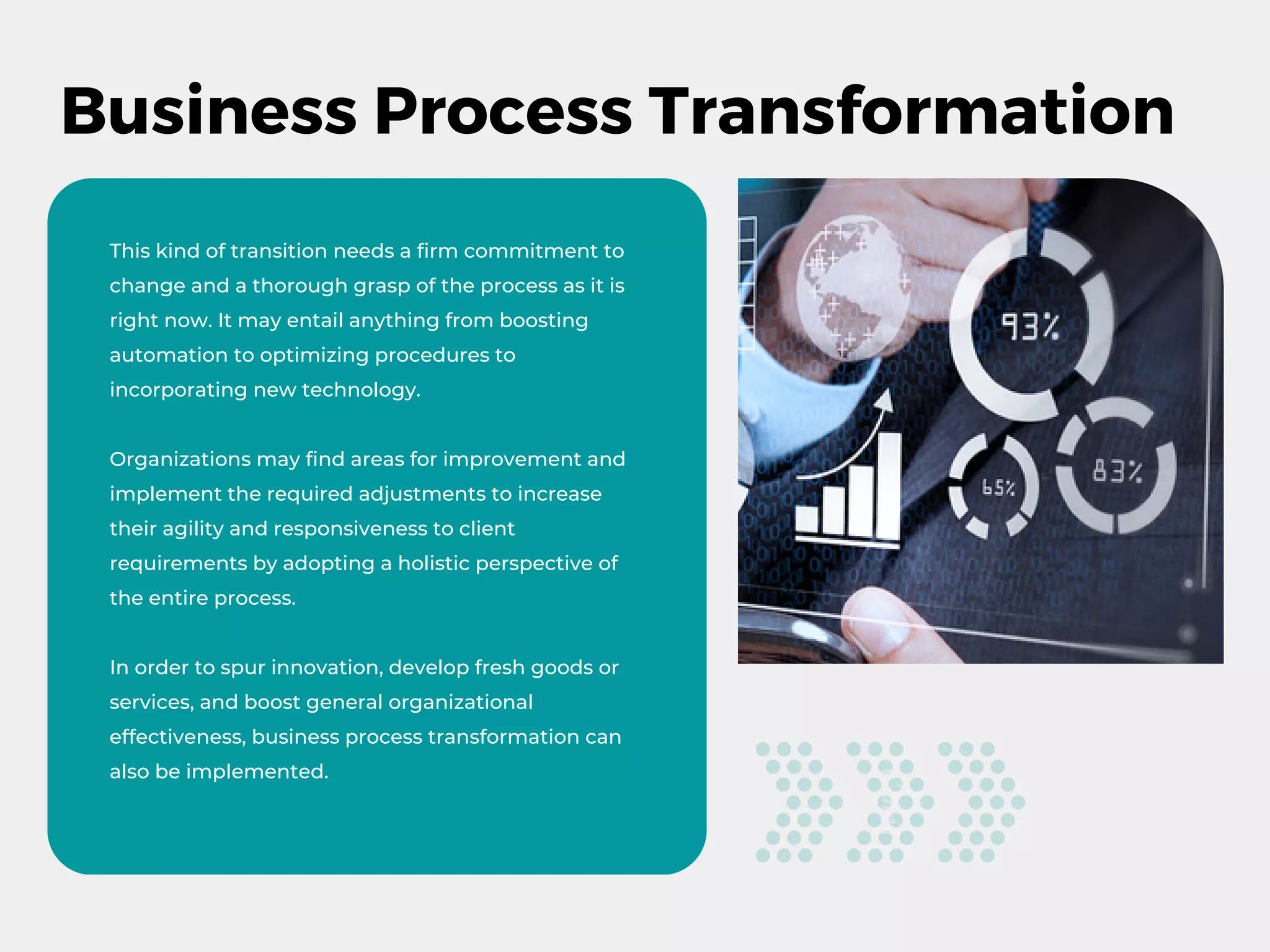 Business Process Transformation
This kind of transition needs a firm commitment to
change and a thorough grasp of the process as it is
right now. It may entail anything from boosting
automation to optimizing procedures to
incorporating new technology.
Organizations may find areas for improvement and
implement the required adjustments to increase
their agility and responsiveness to client
requirements by adopting a holistic perspective of
the entire process.
In order to spur innovation, develop fresh goods or
services, and boost general organizational
effectiveness, business process transformation can
also be implemented.
 