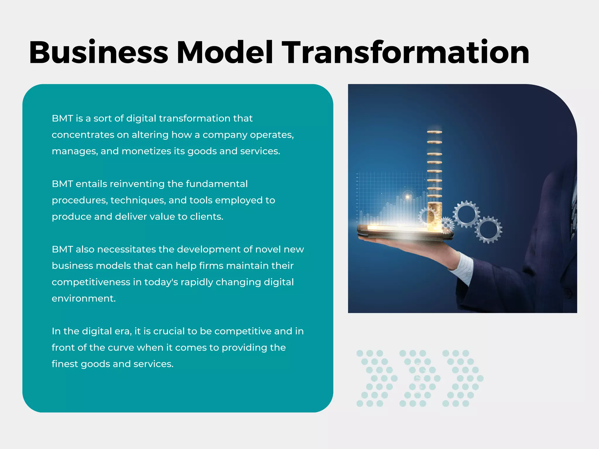 Business Model Transformation
BMT is a sort of digital transformation that
concentrates on altering how a company operates,
manages, and monetizes its goods and services.
BMT entails reinventing the fundamental
procedures, techniques, and tools employed to
produce and deliver value to clients.
BMT also necessitates the development of novel new
business models that can help firms maintain their
competitiveness in today's rapidly changing digital
environment.
In the digital era, it is crucial to be competitive and in
front of the curve when it comes to providing the
finest goods and services.
 