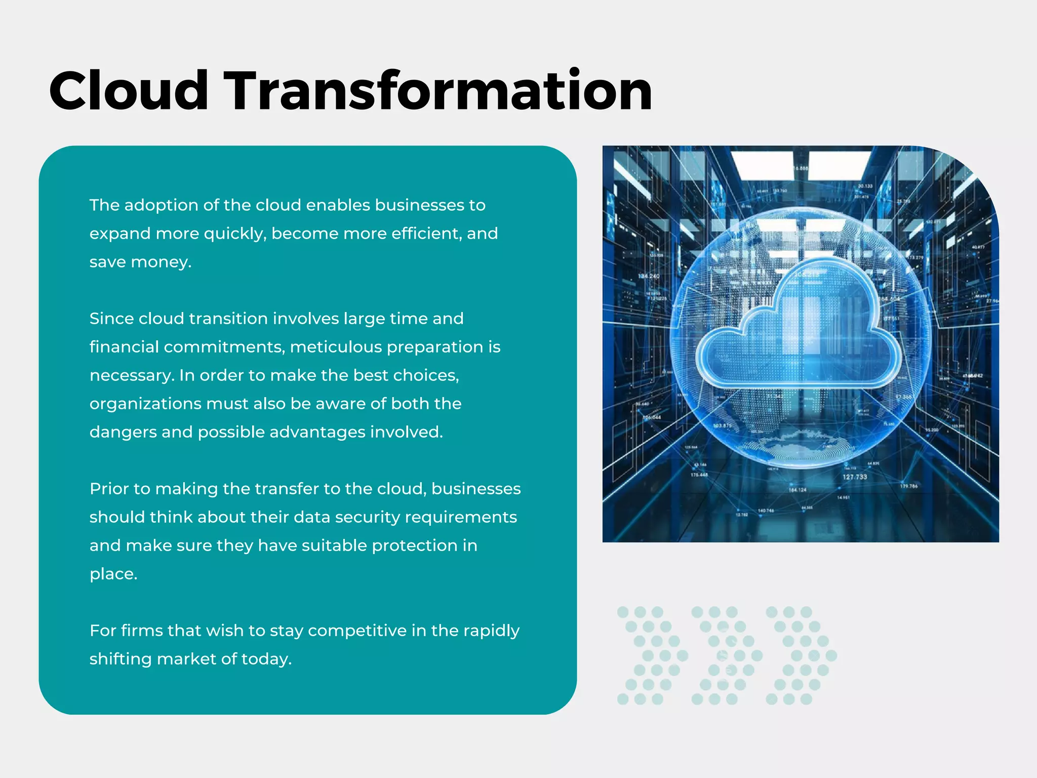Cloud Transformation
The adoption of the cloud enables businesses to
expand more quickly, become more efficient, and
save money.
Since cloud transition involves large time and
financial commitments, meticulous preparation is
necessary. In order to make the best choices,
organizations must also be aware of both the
dangers and possible advantages involved.
Prior to making the transfer to the cloud, businesses
should think about their data security requirements
and make sure they have suitable protection in
place.
For firms that wish to stay competitive in the rapidly
shifting market of today.
 