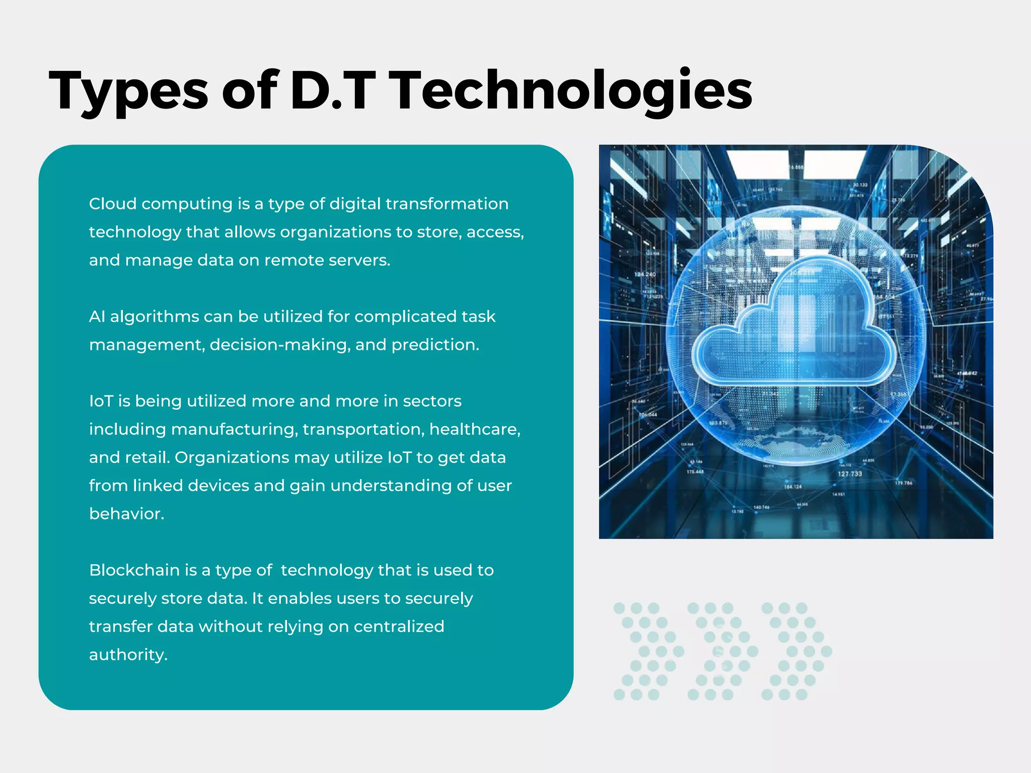 Types of D.T Technologies
Cloud computing is a type of digital transformation
technology that allows organizations to store, access,
and manage data on remote servers.
AI algorithms can be utilized for complicated task
management, decision-making, and prediction.
IoT is being utilized more and more in sectors
including manufacturing, transportation, healthcare,
and retail. Organizations may utilize IoT to get data
from linked devices and gain understanding of user
behavior.
Blockchain is a type of technology that is used to
securely store data. It enables users to securely
transfer data without relying on centralized
authority.
 