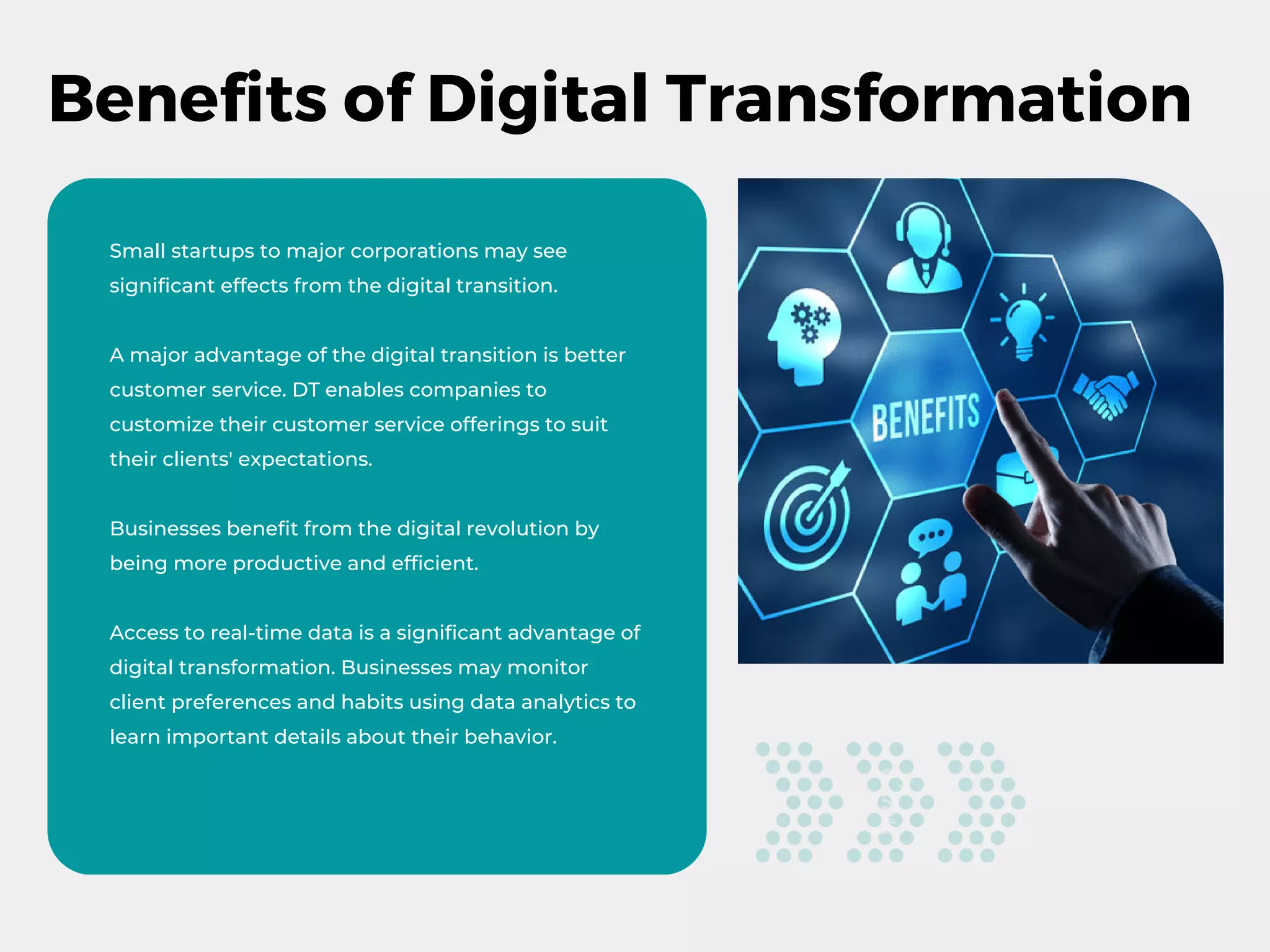 Benefits of Digital Transformation
Small startups to major corporations may see
significant effects from the digital transition.
A major advantage of the digital transition is better
customer service. DT enables companies to
customize their customer service offerings to suit
their clients' expectations.
Businesses benefit from the digital revolution by
being more productive and efficient.
Access to real-time data is a significant advantage of
digital transformation. Businesses may monitor
client preferences and habits using data analytics to
learn important details about their behavior.
 
