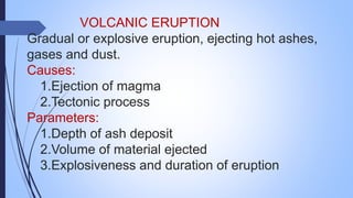 VOLCANIC ERUPTION
Gradual or explosive eruption, ejecting hot ashes,
gases and dust.
Causes:
1.Ejection of magma
2.Tectonic process
Parameters:
1.Depth of ash deposit
2.Volume of material ejected
3.Explosiveness and duration of eruption
 