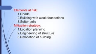 Elements at risk:
1.Roads
2.Building with weak foundations
3.Softer soils
Mitigation strategy:
1.Location planning
2.Engineering of structure
3.Relocation of building
 