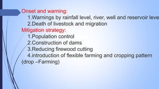 Onset and warning:
1.Warnings by rainfall level, river, well and reservoir leve
2.Death of livestock and migration
Mitigation strategy:
1.Population control
2.Construction of dams
3.Reducing firewood cutting
4.introduction of flexible farming and cropping pattern
(drop –Farming)
 