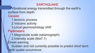 EARTHQUAKE
Vibrational energy transmitted through the earth’s
surface from depth.
Causes:
1.tectonic process
2.Volcanic activity
3.Local geomorphology shift
Parameters:
1.Magnotude scale (seismograph)
2.Intensity scale (like7.1)
Onset warning:
Sudden and not currently possible to predict short term
earth quake occurrence.
 