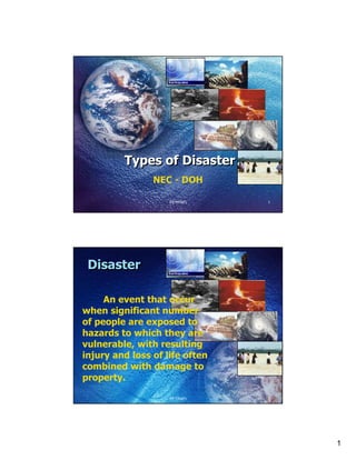 Types of Disaster
                NEC - DOH

                    FETPAFI     1




 Disaster

     An event that occur
when significant number
of people are exposed to
hazards to which they are
vulnerable, with resulting
injury and loss of life often
combined with damage to
property.

                    FETPAFI     2




                                    1
 