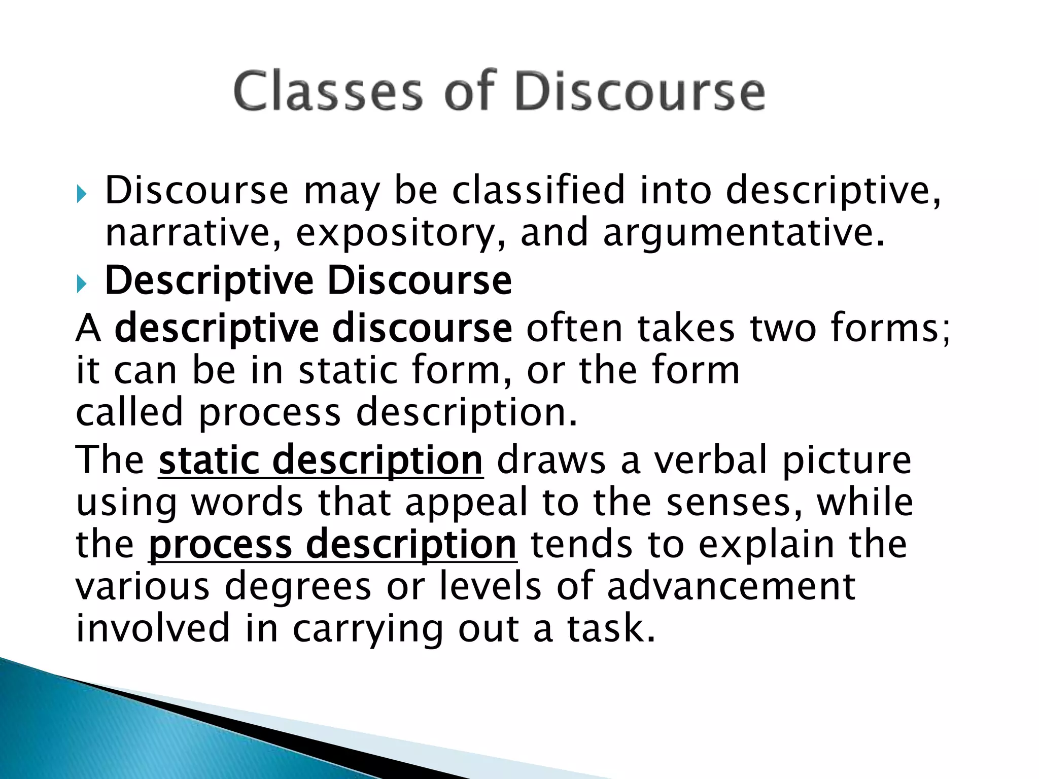 Discourse may be classified into descriptive,
narrative, expository, and argumentative.
 Descriptive Discourse
A descriptive discourse often takes two forms;
it can be in static form, or the form
called process description.
The static description draws a verbal picture
using words that appeal to the senses, while
the process description tends to explain the
various degrees or levels of advancement
involved in carrying out a task.
 