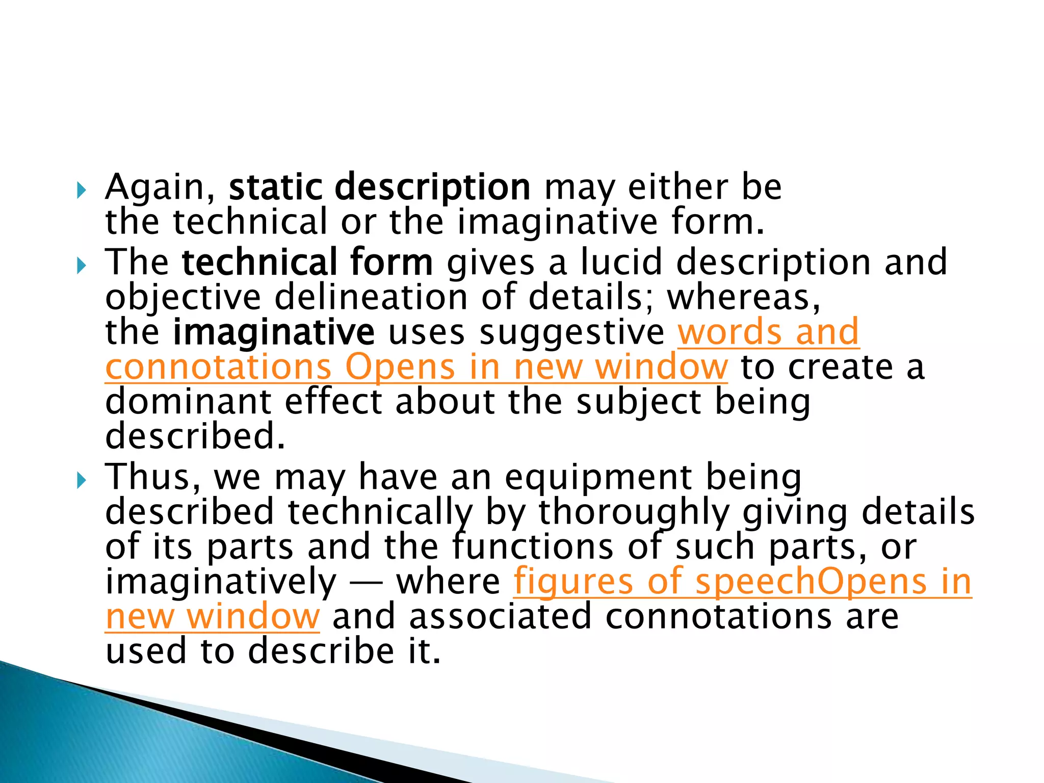  Again, static description may either be
the technical or the imaginative form.
 The technical form gives a lucid description and
objective delineation of details; whereas,
the imaginative uses suggestive words and
connotations Opens in new window to create a
dominant effect about the subject being
described.
 Thus, we may have an equipment being
described technically by thoroughly giving details
of its parts and the functions of such parts, or
imaginatively — where figures of speechOpens in
new window and associated connotations are
used to describe it.
 