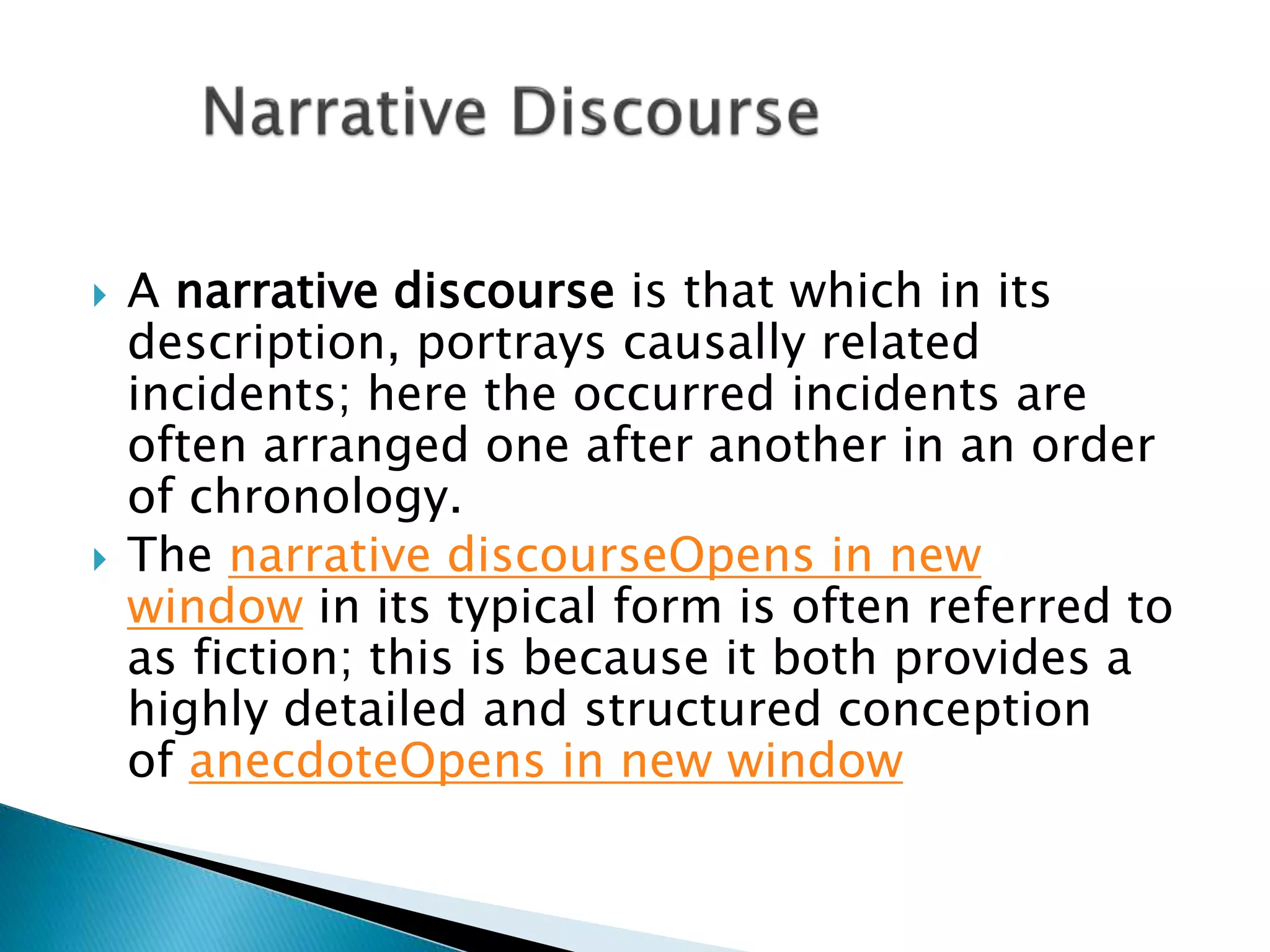  A narrative discourse is that which in its
description, portrays causally related
incidents; here the occurred incidents are
often arranged one after another in an order
of chronology.
 The narrative discourseOpens in new
window in its typical form is often referred to
as fiction; this is because it both provides a
highly detailed and structured conception
of anecdoteOpens in new window
 