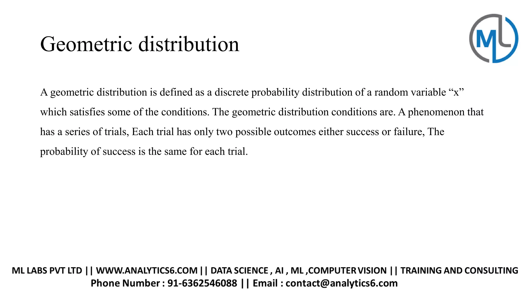 Geometric distribution
A geometric distribution is defined as a discrete probability distribution of a random variable “x”
which satisfies some of the conditions. The geometric distribution conditions are. A phenomenon that
has a series of trials, Each trial has only two possible outcomes either success or failure, The
probability of success is the same for each trial.
 