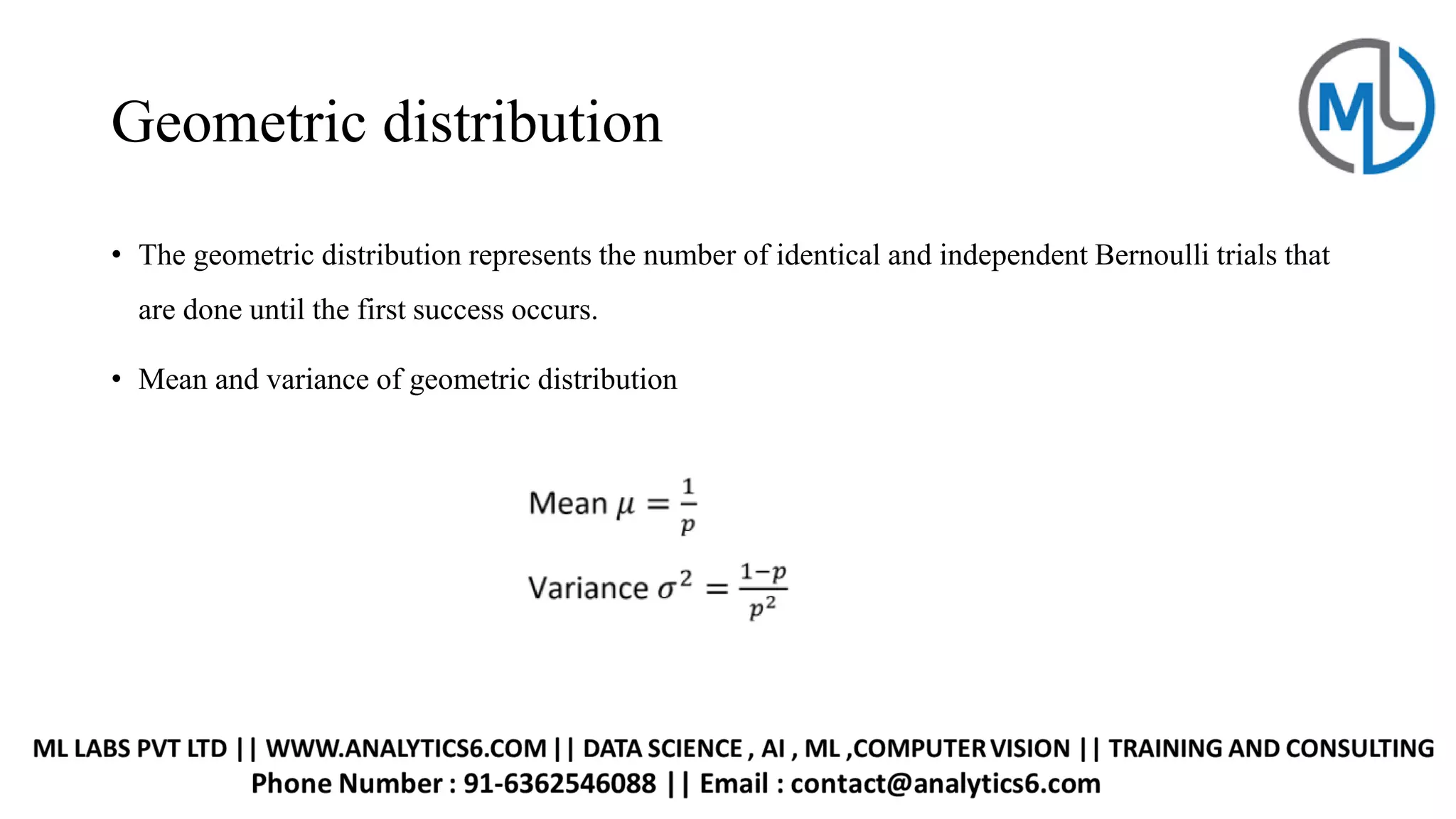 Geometric distribution
• The geometric distribution represents the number of identical and independent Bernoulli trials that
are done until the first success occurs.
• Mean and variance of geometric distribution
 