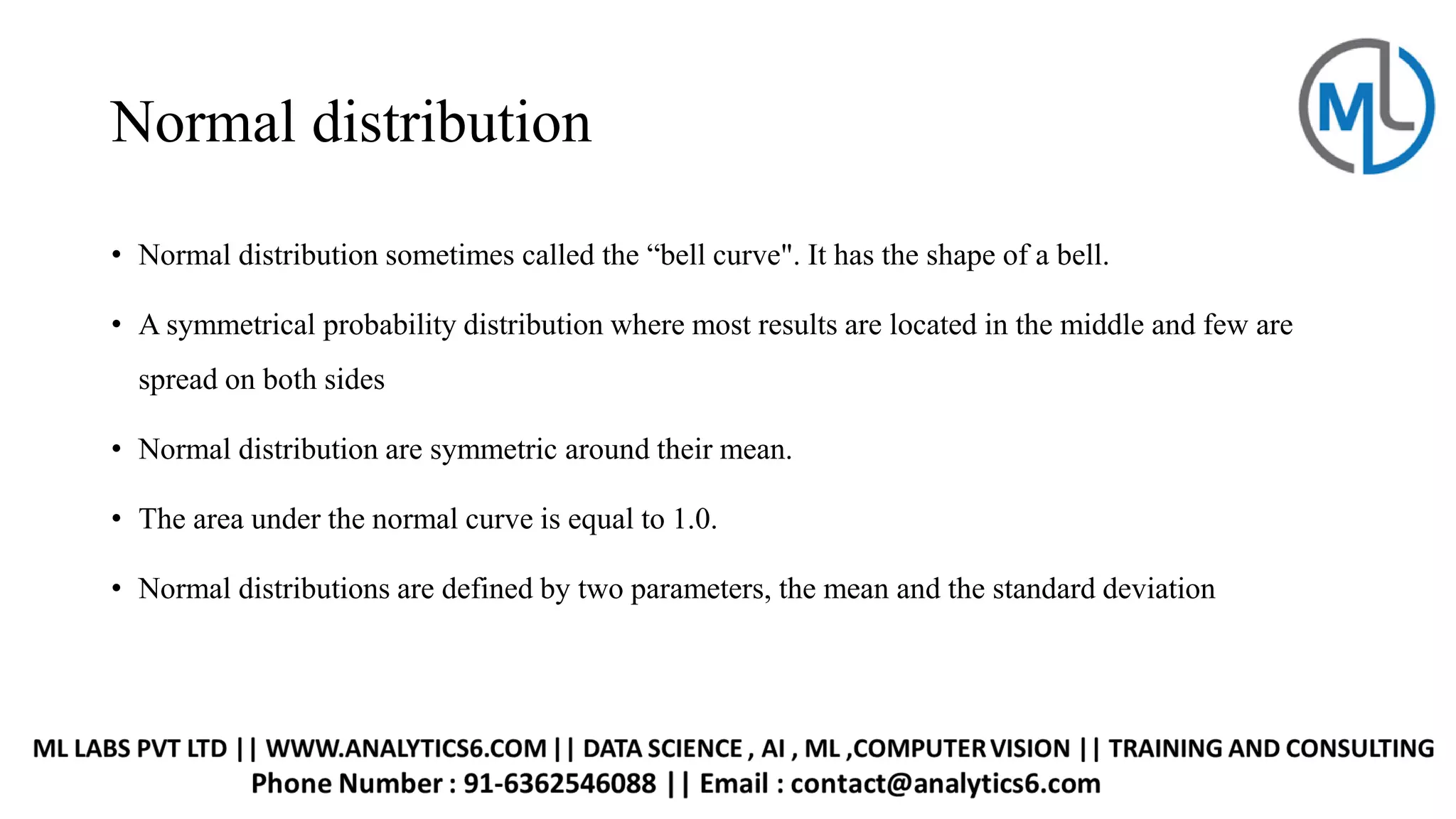 Normal distribution
• Normal distribution sometimes called the “bell curve". It has the shape of a bell.
• A symmetrical probability distribution where most results are located in the middle and few are
spread on both sides
• Normal distribution are symmetric around their mean.
• The area under the normal curve is equal to 1.0.
• Normal distributions are defined by two parameters, the mean and the standard deviation
 