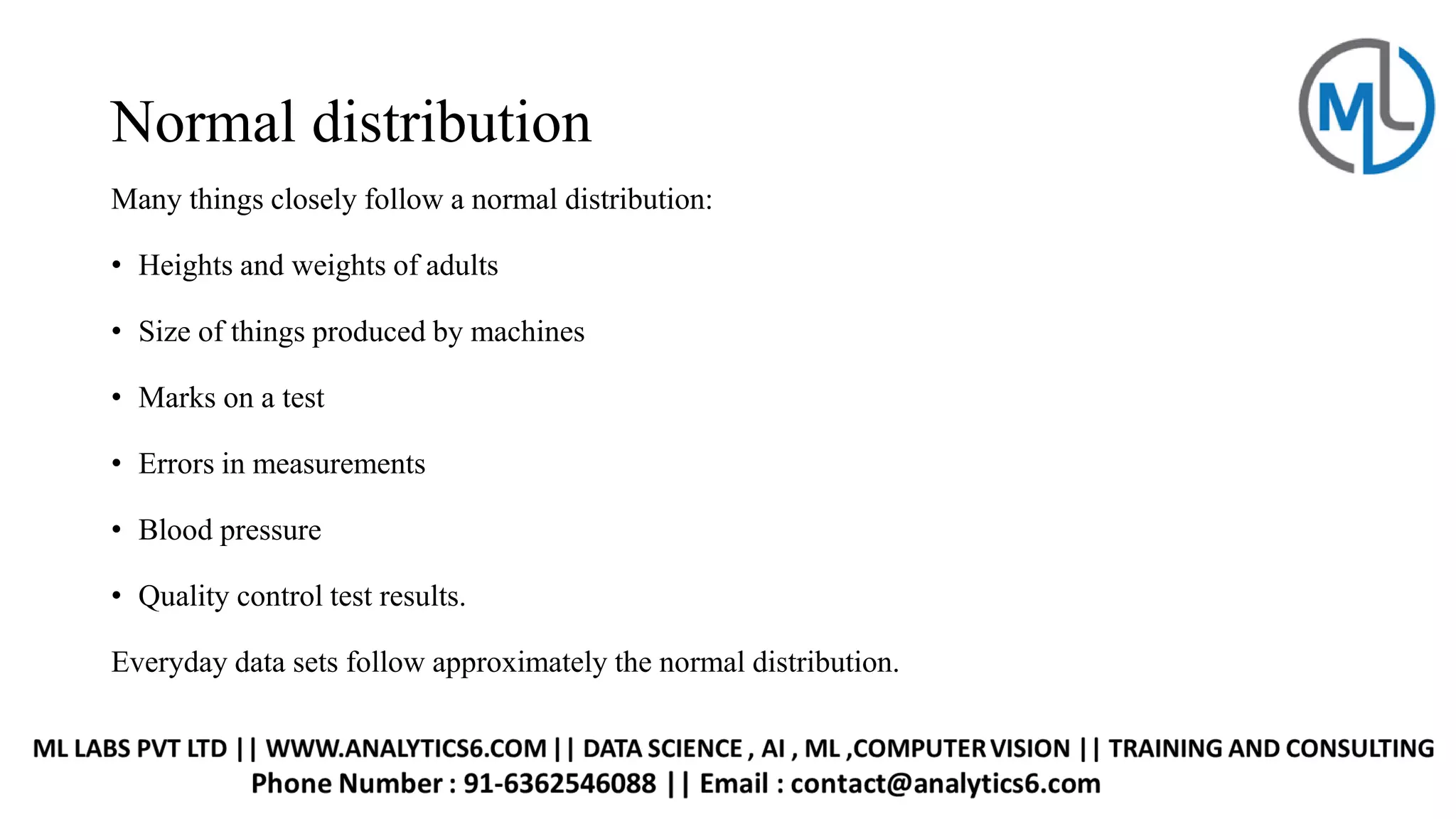 Normal distribution
Many things closely follow a normal distribution:
• Heights and weights of adults
• Size of things produced by machines
• Marks on a test
• Errors in measurements
• Blood pressure
• Quality control test results.
Everyday data sets follow approximately the normal distribution.
 