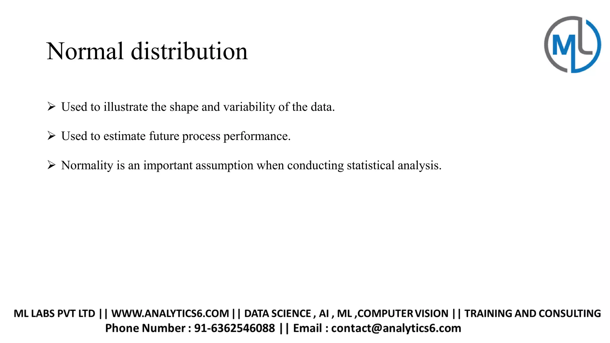 Normal distribution
➢ Used to illustrate the shape and variability of the data.
➢ Used to estimate future process performance.
➢ Normality is an important assumption when conducting statistical analysis.
 