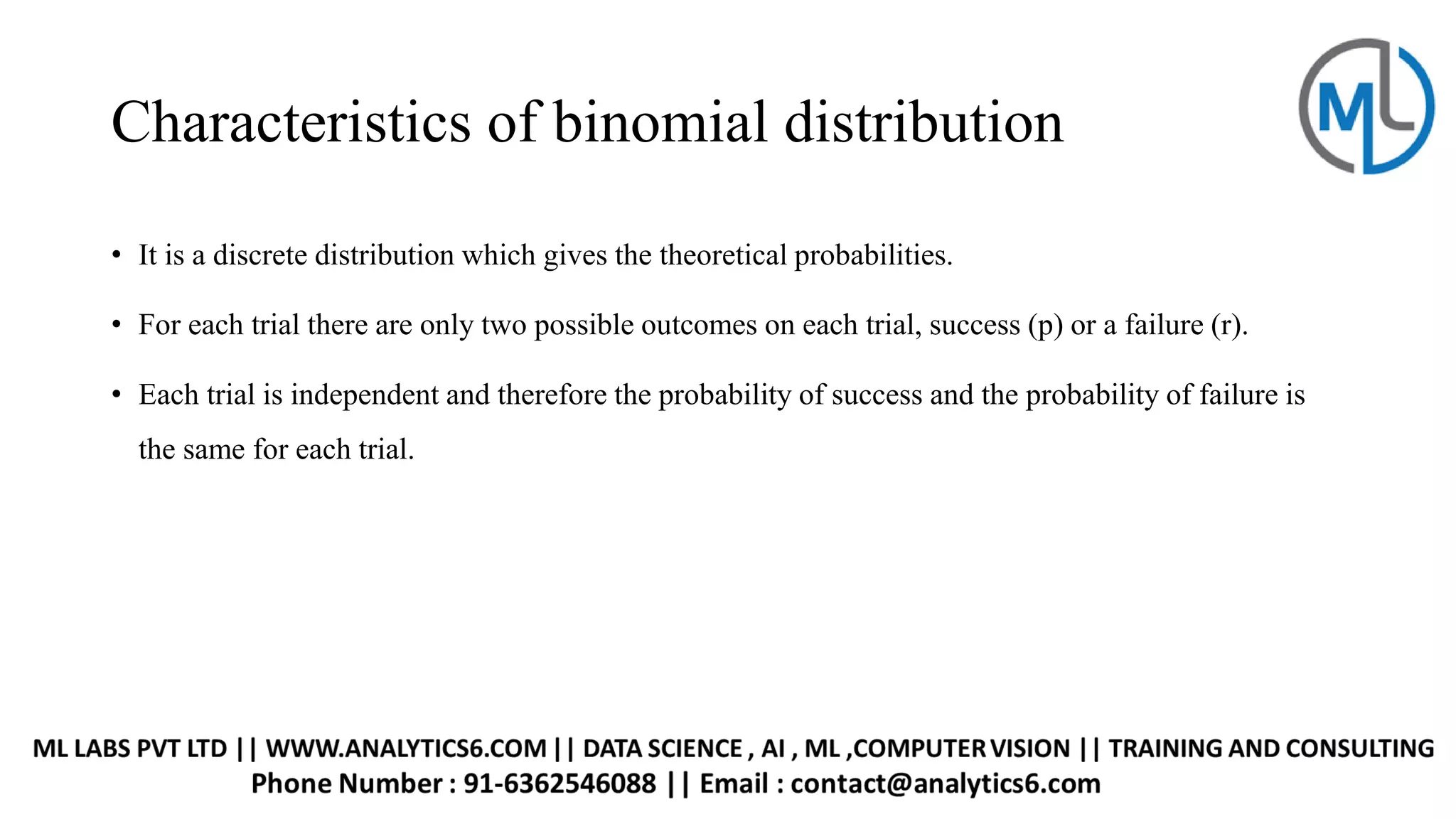 Characteristics of binomial distribution
• It is a discrete distribution which gives the theoretical probabilities.
• For each trial there are only two possible outcomes on each trial, success (p) or a failure (r).
• Each trial is independent and therefore the probability of success and the probability of failure is
the same for each trial.
 