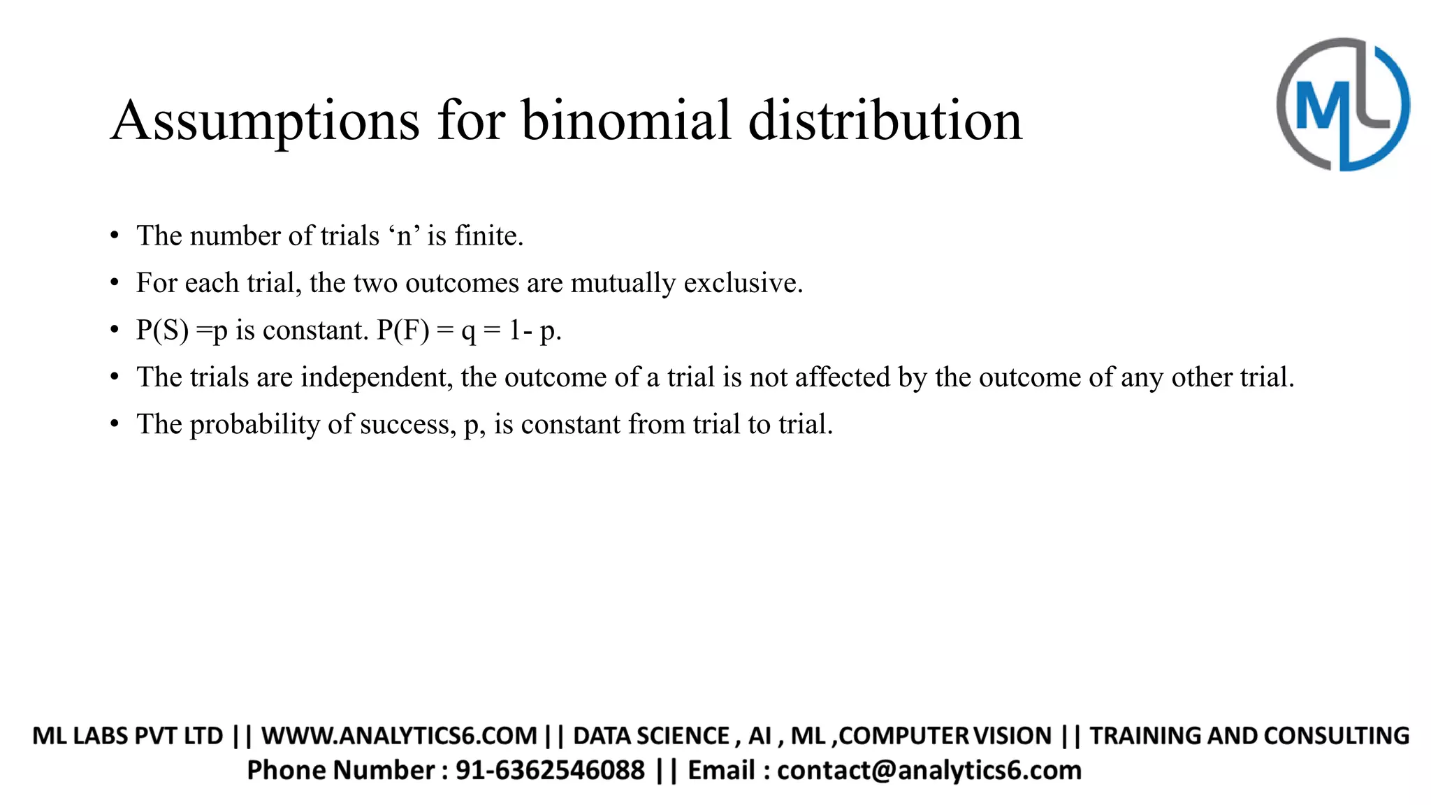 Assumptions for binomial distribution
• The number of trials ‘n’ is finite.
• For each trial, the two outcomes are mutually exclusive.
• P(S) =p is constant. P(F) = q = 1- p.
• The trials are independent, the outcome of a trial is not affected by the outcome of any other trial.
• The probability of success, p, is constant from trial to trial.
 