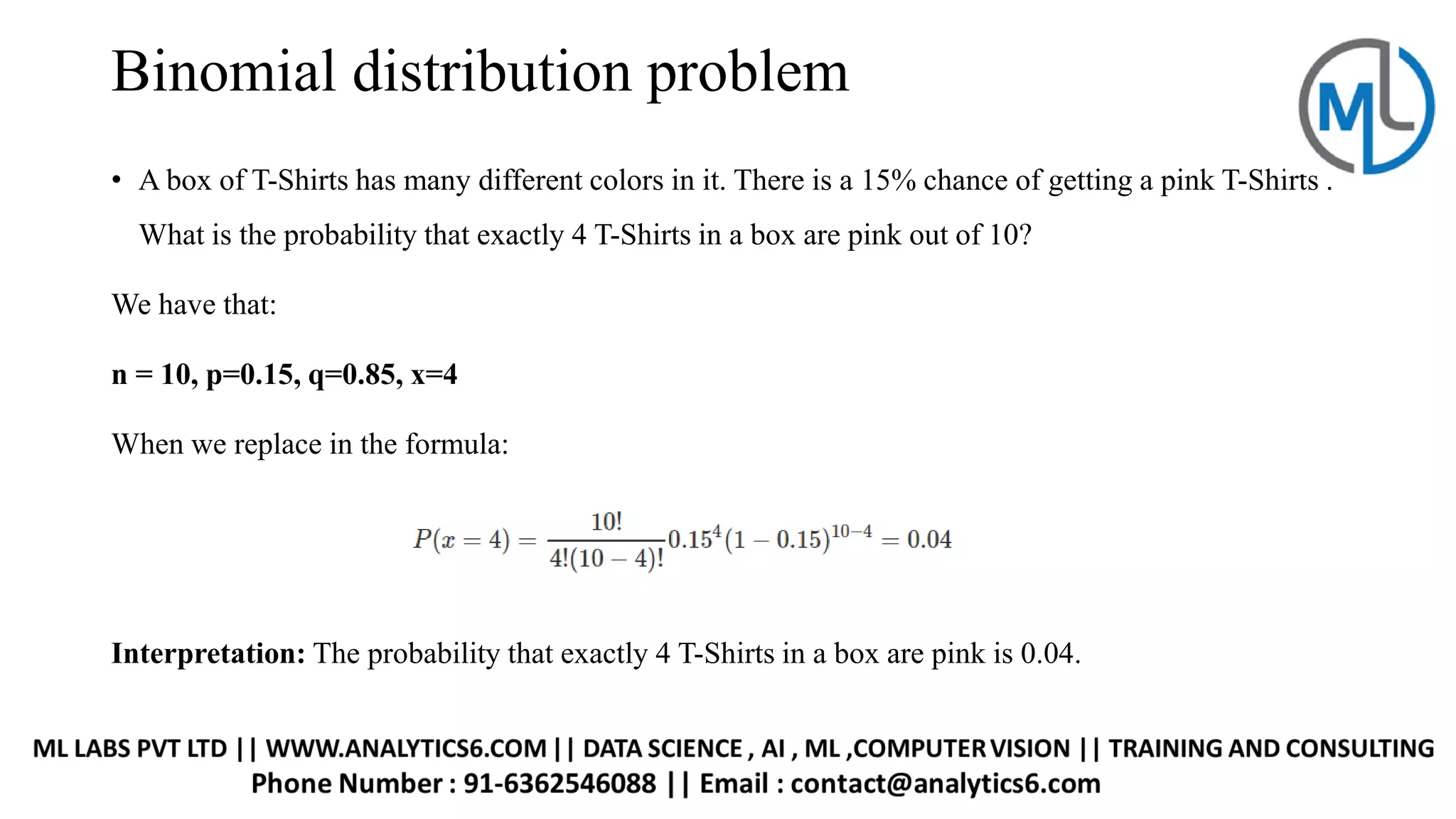 Binomial distribution problem
• A box of T-Shirts has many different colors in it. There is a 15% chance of getting a pink T-Shirts .
What is the probability that exactly 4 T-Shirts in a box are pink out of 10?
We have that:
n = 10, p=0.15, q=0.85, x=4
When we replace in the formula:
Interpretation: The probability that exactly 4 T-Shirts in a box are pink is 0.04.
 