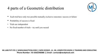 4 parts of a Geometric distribution
• Each trial have only two possible mutually exclusive outcomes: success or failure
• Probability of success is fixed
• Trials are independent
• No fixed number of trials – try until you suceed
 