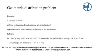 Geometric distribution problem
Example:
A fair coin is tossed.
a) What is the probability of getting a tail at the 5th toss?
b) Find the mean μ and standard deviation σ of the distribution?
Solution:
a) Let "getting a tail" be a "success". For a fair coin, the probability of getting a tail is p=1/2 and
not getting a tail (failure) is 1- p = 1- ½ = ½
 