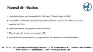 Normal distribution
• Normal distribution sometimes called the “bell curve". It has the shape of a bell.
• A symmetrical probability distribution where most results are located in the middle and few are
spread on both sides
• Normal distribution are symmetric around their mean.
• The area under the normal curve is equal to 1.0.
• Normal distributions are defined by two parameters, the mean and the standard deviation
 