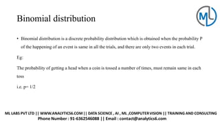 Binomial distribution
• Binomial distribution is a discrete probability distribution which is obtained when the probability P
of the happening of an event is same in all the trials, and there are only two events in each trial.
Eg:
The probability of getting a head when a coin is tossed a number of times, must remain same in each
toss
i.e. p= 1/2
 