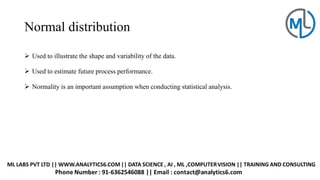 Normal distribution
➢ Used to illustrate the shape and variability of the data.
➢ Used to estimate future process performance.
➢ Normality is an important assumption when conducting statistical analysis.
 