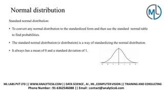 Normal distribution
Standard normal distribution:
• To convert any normal distribution to the standardized form and then use the standard normal table
to find probabilities.
• The standard normal distribution (z distribution) is a way of standardizing the normal distribution.
• It always has a mean of 0 and a standard deviation of 1.
 