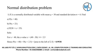 Normal distribution problem
1) X is a normally distributed variable with mean μ = 30 and standard deviation σ = 4. Find
a) P(x < 40)
b) P(x > 21)
c) P(30 < x < 35)
Soln:
For x = 40, the z-value z = (40 - 30) / 4 = 2.5
Hence P(x < 40) = P(z < 2.5) = [area to the left of 2.5] = 0.9938
 