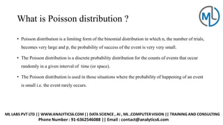 What is Poisson distribution ?
• Poisson distribution is a limiting form of the binomial distribution in which n, the number of trials,
becomes very large and p, the probability of success of the event is very very small.
• The Poisson distribution is a discrete probability distribution for the counts of events that occur
randomly in a given interval of time (or space).
• The Poisson distribution is used in those situations where the probability of happening of an event
is small i.e. the event rarely occurs.
 