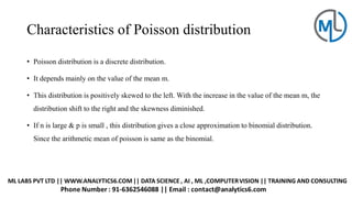 Characteristics of Poisson distribution
• Poisson distribution is a discrete distribution.
• It depends mainly on the value of the mean m.
• This distribution is positively skewed to the left. With the increase in the value of the mean m, the
distribution shift to the right and the skewness diminished.
• If n is large & p is small , this distribution gives a close approximation to binomial distribution.
Since the arithmetic mean of poisson is same as the binomial.
 