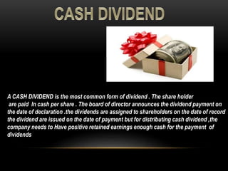 A CASH DIVIDEND is the most common form of dividend . The share holder
are paid In cash per share . The board of director announces the dividend payment on
the date of declaration .the dividends are assigned to shareholders on the date of record
the dividend are issued on the date of payment but for distributing cash dividend ,the
company needs to Have positive retained earnings enough cash for the payment of
dividends
 