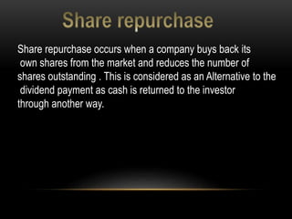 Share repurchase occurs when a company buys back its
own shares from the market and reduces the number of
shares outstanding . This is considered as an Alternative to the
dividend payment as cash is returned to the investor
through another way.
 