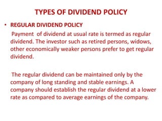 TYPES OF DIVIDEND POLICY
• REGULAR DIVIDEND POLICY
  Payment of dividend at usual rate is termed as regular
  dividend. The investor such as retired persons, widows,
  other economically weaker persons prefer to get regular
  dividend.

   The regular dividend can be maintained only by the
  company of long standing and stable earnings. A
  company should establish the regular dividend at a lower
  rate as compared to average earnings of the company.
 