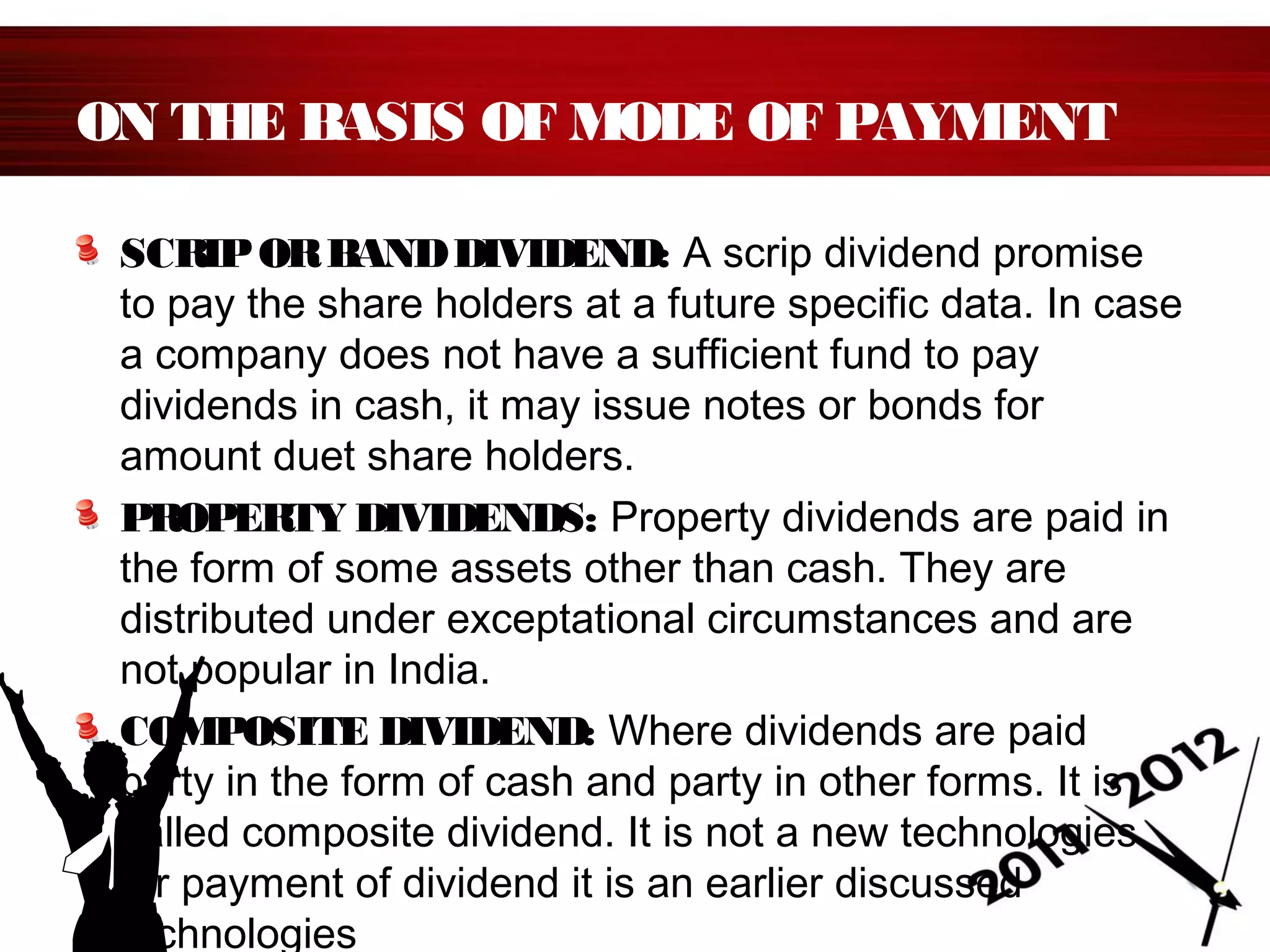 ON THE BASIS OF MODE OF PAYMENT
SCRIPORBANDDIVIDEND: A scrip dividend promise
to pay the share holders at a future specific data. In case
a company does not have a sufficient fund to pay
dividends in cash, it may issue notes or bonds for
amount duet share holders.
PROPERTY DIVIDENDS: Property dividends are paid in
the form of some assets other than cash. They are
distributed under exceptational circumstances and are
not popular in India.
COMPOSITE DIVIDEND: Where dividends are paid
party in the form of cash and party in other forms. It is
called composite dividend. It is not a new technologies
for payment of dividend it is an earlier discussed
technologies
 