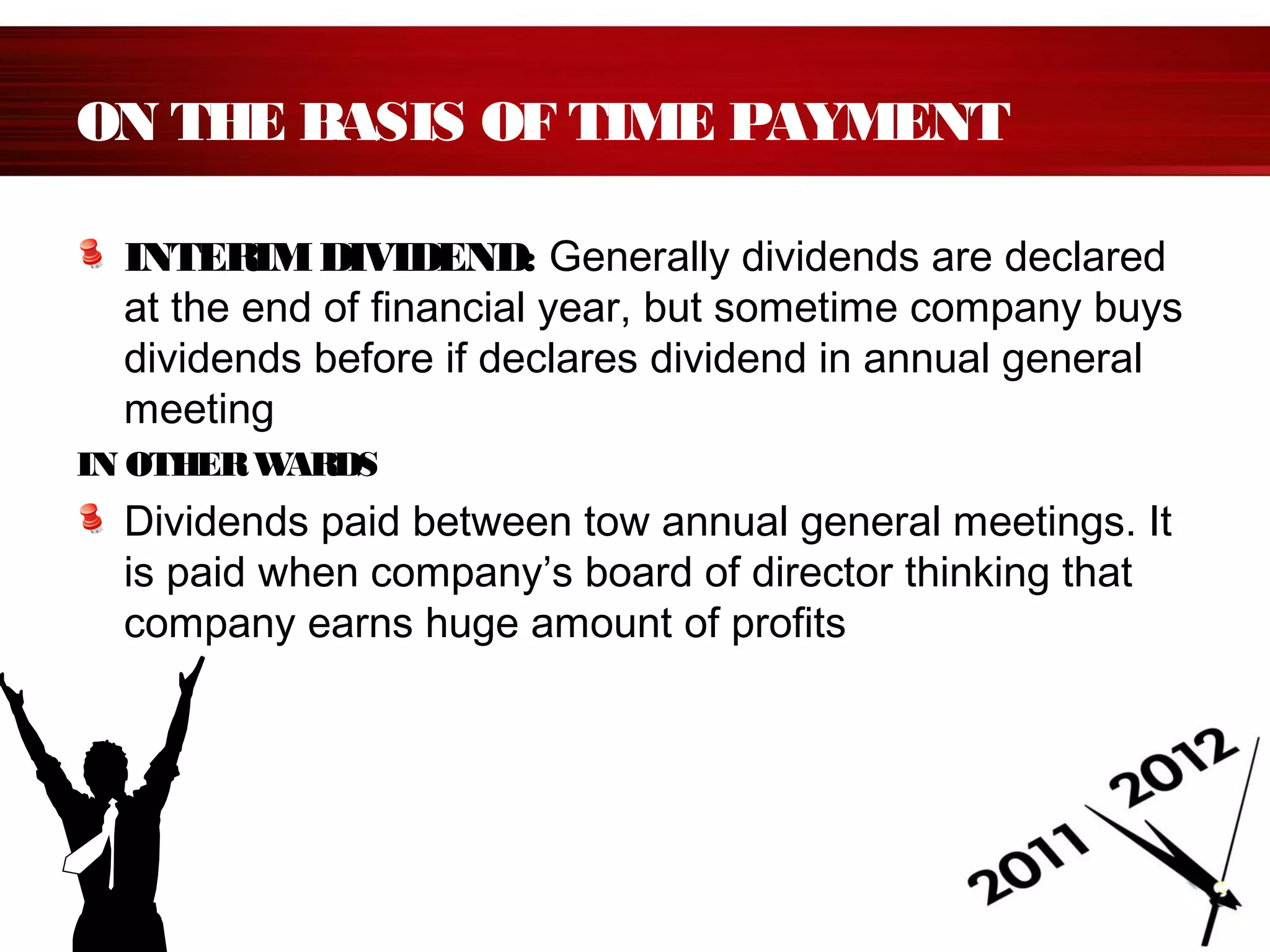 ON THE BASIS OF TIME PAYMENT
INTERIMDIVIDEND: Generally dividends are declared
at the end of financial year, but sometime company buys
dividends before if declares dividend in annual general
meeting
IN OTHERWARDS
Dividends paid between tow annual general meetings. It
is paid when company’s board of director thinking that
company earns huge amount of profits
 