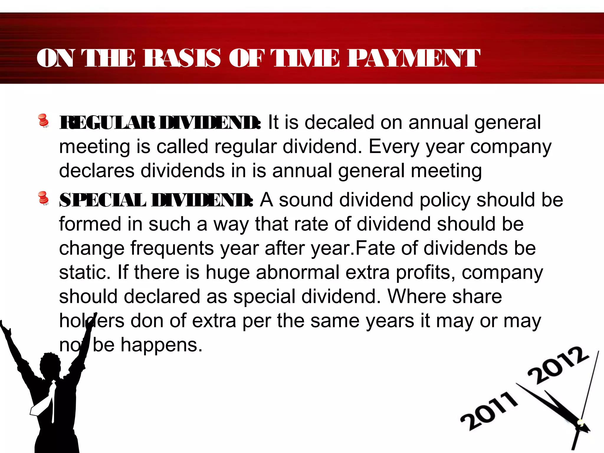 ON THE BASIS OF TIME PAYMENT
REGULARDIVIDEND: It is decaled on annual general
meeting is called regular dividend. Every year company
declares dividends in is annual general meeting
SPECIAL DIVIDEND: A sound dividend policy should be
formed in such a way that rate of dividend should be
change frequents year after year.Fate of dividends be
static. If there is huge abnormal extra profits, company
should declared as special dividend. Where share
holders don of extra per the same years it may or may
not be happens.
 