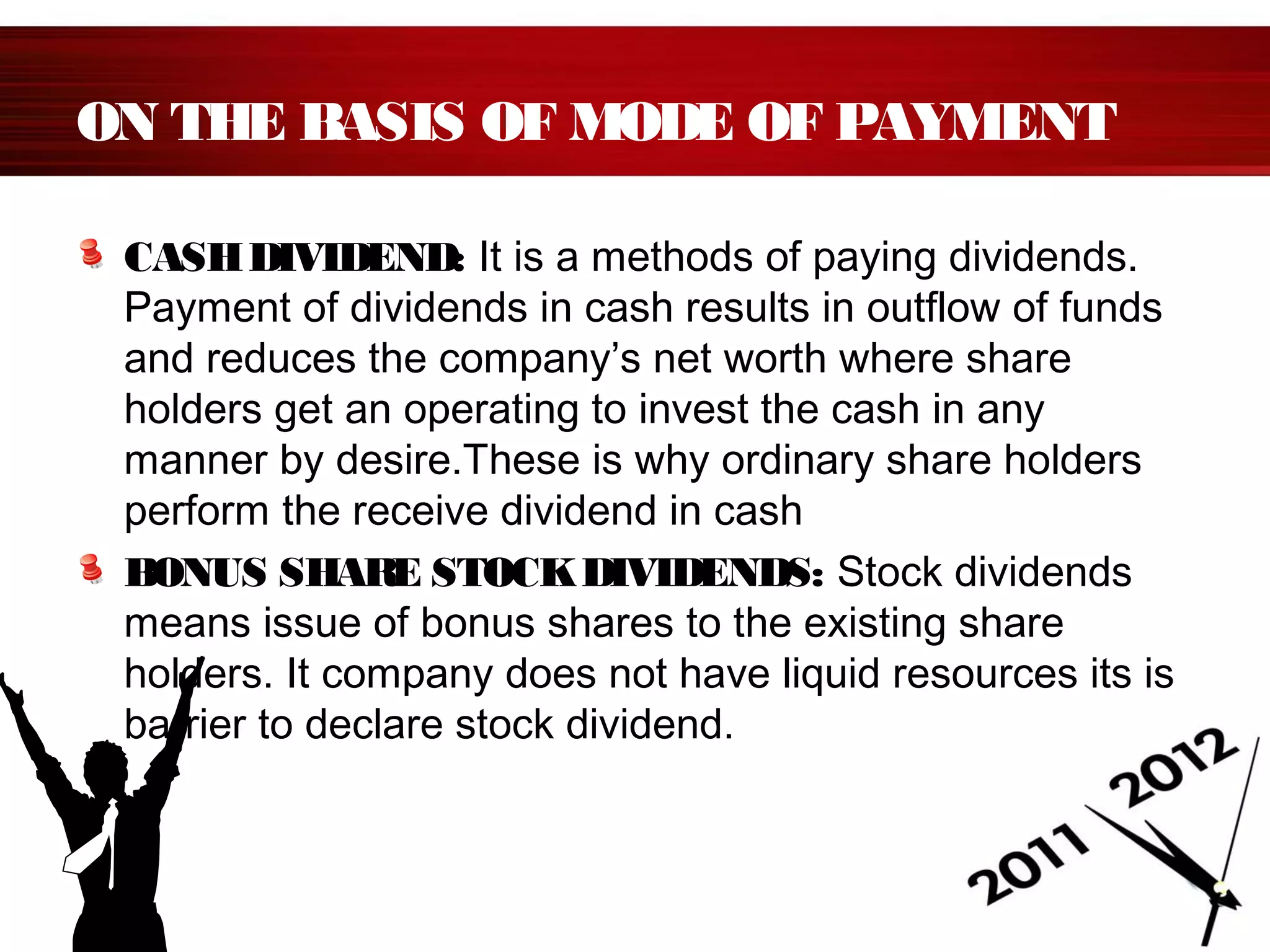 ON THE BASIS OF MODE OF PAYMENT
CASHDIVIDEND: It is a methods of paying dividends.
Payment of dividends in cash results in outflow of funds
and reduces the company’s net worth where share
holders get an operating to invest the cash in any
manner by desire.These is why ordinary share holders
perform the receive dividend in cash
BONUS SHARE STOCKDIVIDENDS: Stock dividends
means issue of bonus shares to the existing share
holders. It company does not have liquid resources its is
barrier to declare stock dividend.
 