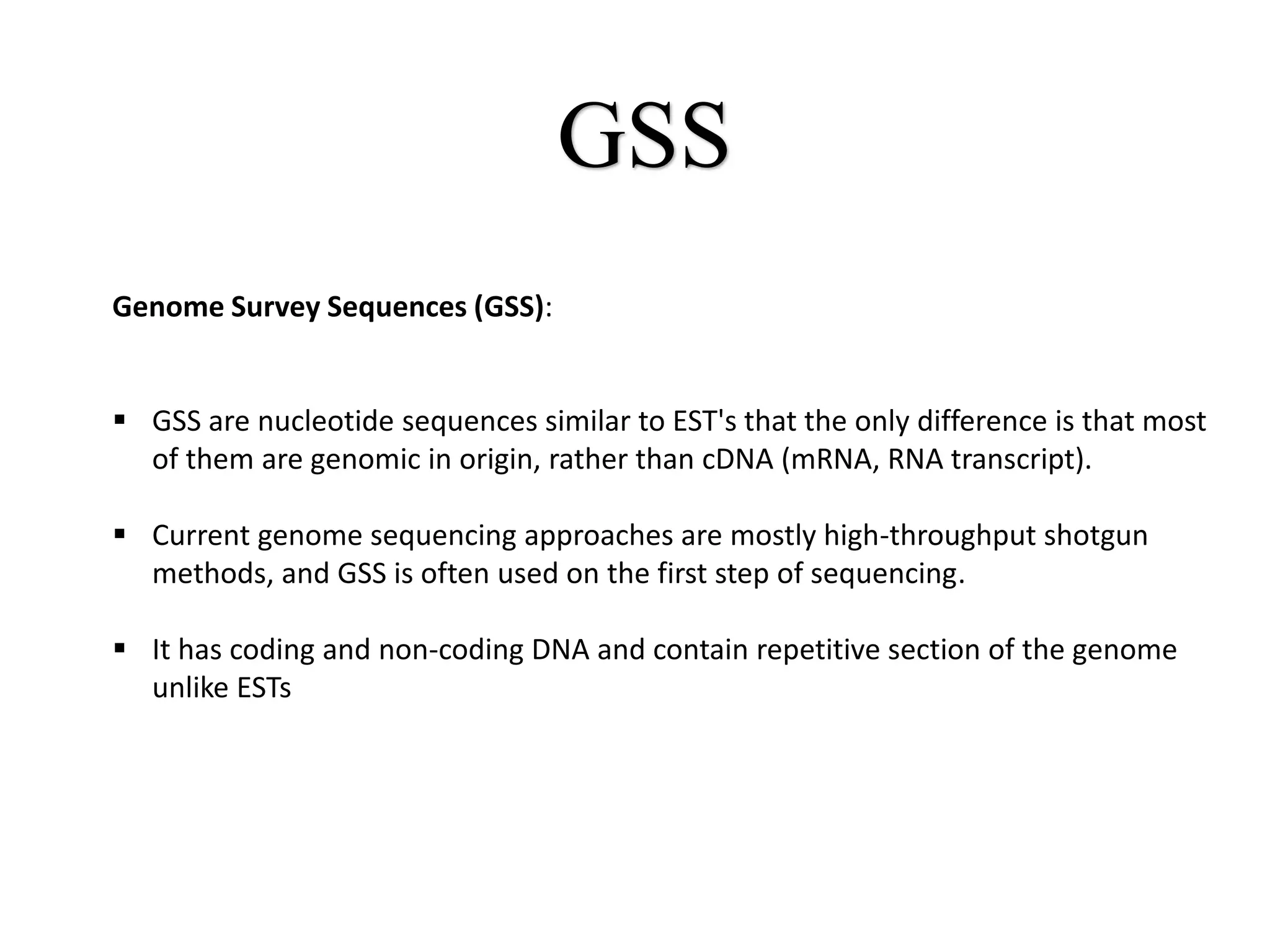 GSS
Genome Survey Sequences (GSS):
 GSS are nucleotide sequences similar to EST's that the only difference is that most
of them are genomic in origin, rather than cDNA (mRNA, RNA transcript).
 Current genome sequencing approaches are mostly high-throughput shotgun
methods, and GSS is often used on the first step of sequencing.
 It has coding and non-coding DNA and contain repetitive section of the genome
unlike ESTs
 