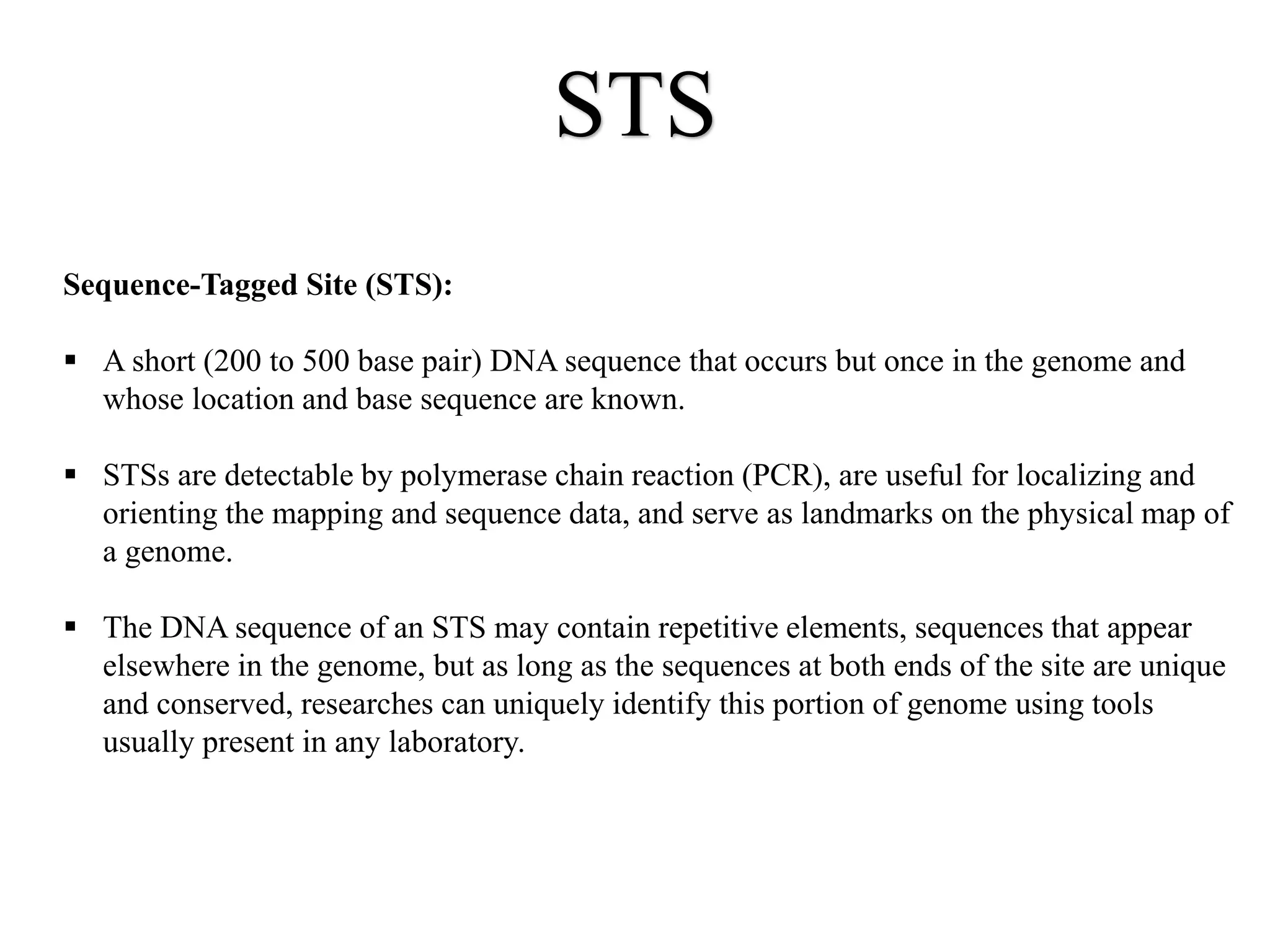 STS
Sequence-Tagged Site (STS):
 A short (200 to 500 base pair) DNA sequence that occurs but once in the genome and
whose location and base sequence are known.
 STSs are detectable by polymerase chain reaction (PCR), are useful for localizing and
orienting the mapping and sequence data, and serve as landmarks on the physical map of
a genome.
 The DNA sequence of an STS may contain repetitive elements, sequences that appear
elsewhere in the genome, but as long as the sequences at both ends of the site are unique
and conserved, researches can uniquely identify this portion of genome using tools
usually present in any laboratory.
 