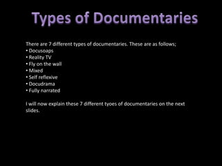 There are 7 different types of documentaries. These are as follows;
• Docusoaps
• Reality TV
• Fly on the wall
• Mixed
• Self reflexive
• Docudrama
• Fully narrated

I will now explain these 7 different tyoes of documentaries on the next
slides.
 