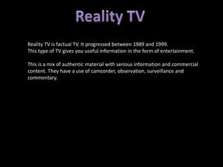 Reality TV is factual TV. It progressed between 1989 and 1999.
This type of TV gives you useful information in the form of entertainment.

This is a mix of authentic material with serious information and commercial
content. They have a use of camcorder, observation, surveillance and
commentary.
 
