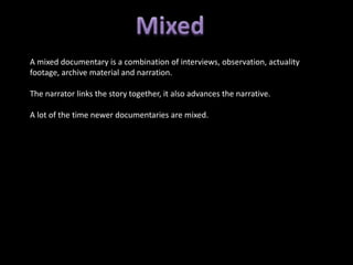 A mixed documentary is a combination of interviews, observation, actuality
footage, archive material and narration.

The narrator links the story together, it also advances the narrative.

A lot of the time newer documentaries are mixed.
 