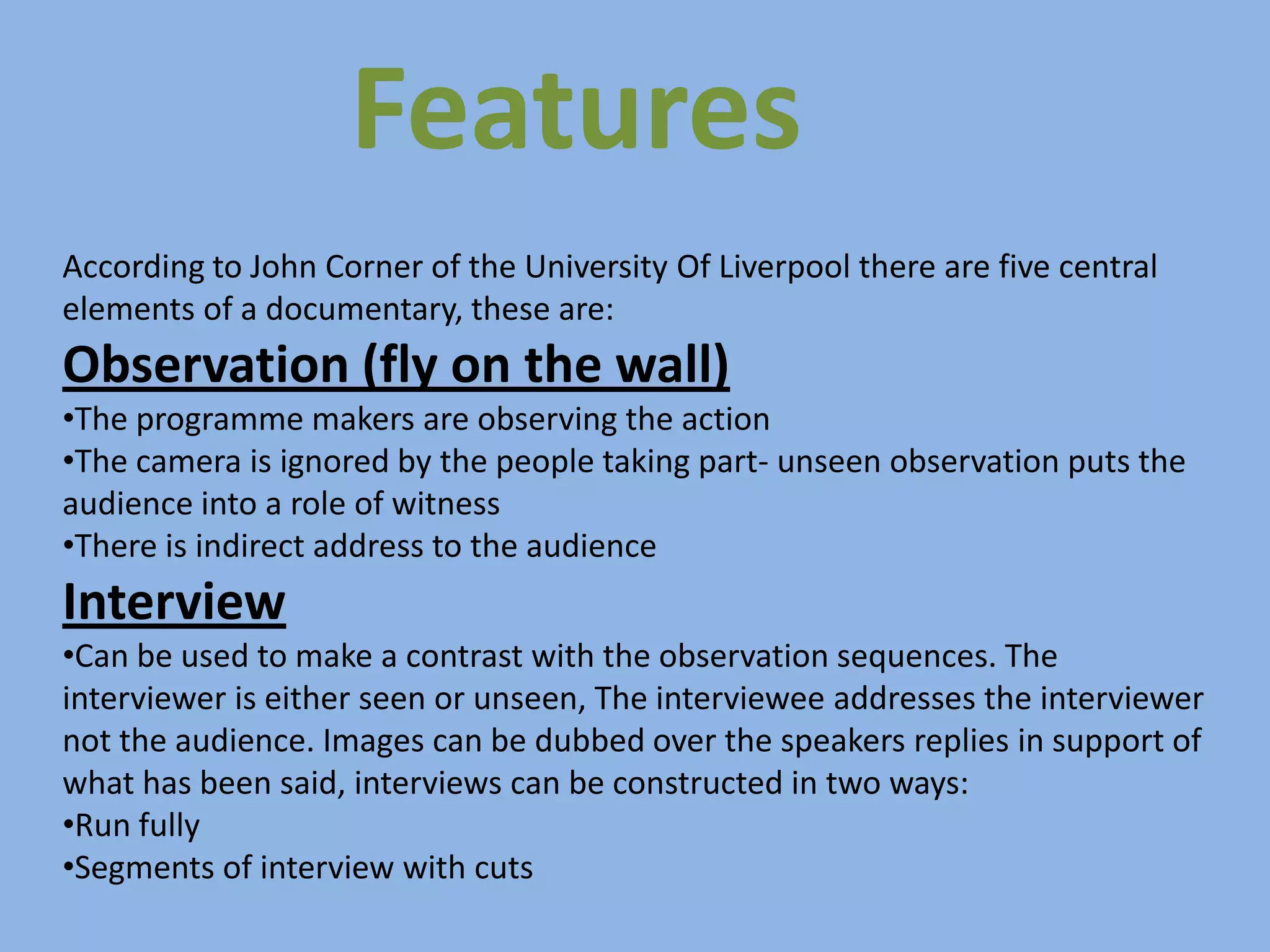 Features
According to John Corner of the University Of Liverpool there are five central
elements of a documentary, these are:
Observation (fly on the wall)
•The programme makers are observing the action
•The camera is ignored by the people taking part- unseen observation puts the
audience into a role of witness
•There is indirect address to the audience
Interview
•Can be used to make a contrast with the observation sequences. The
interviewer is either seen or unseen, The interviewee addresses the interviewer
not the audience. Images can be dubbed over the speakers replies in support of
what has been said, interviews can be constructed in two ways:
•Run fully
•Segments of interview with cuts
 