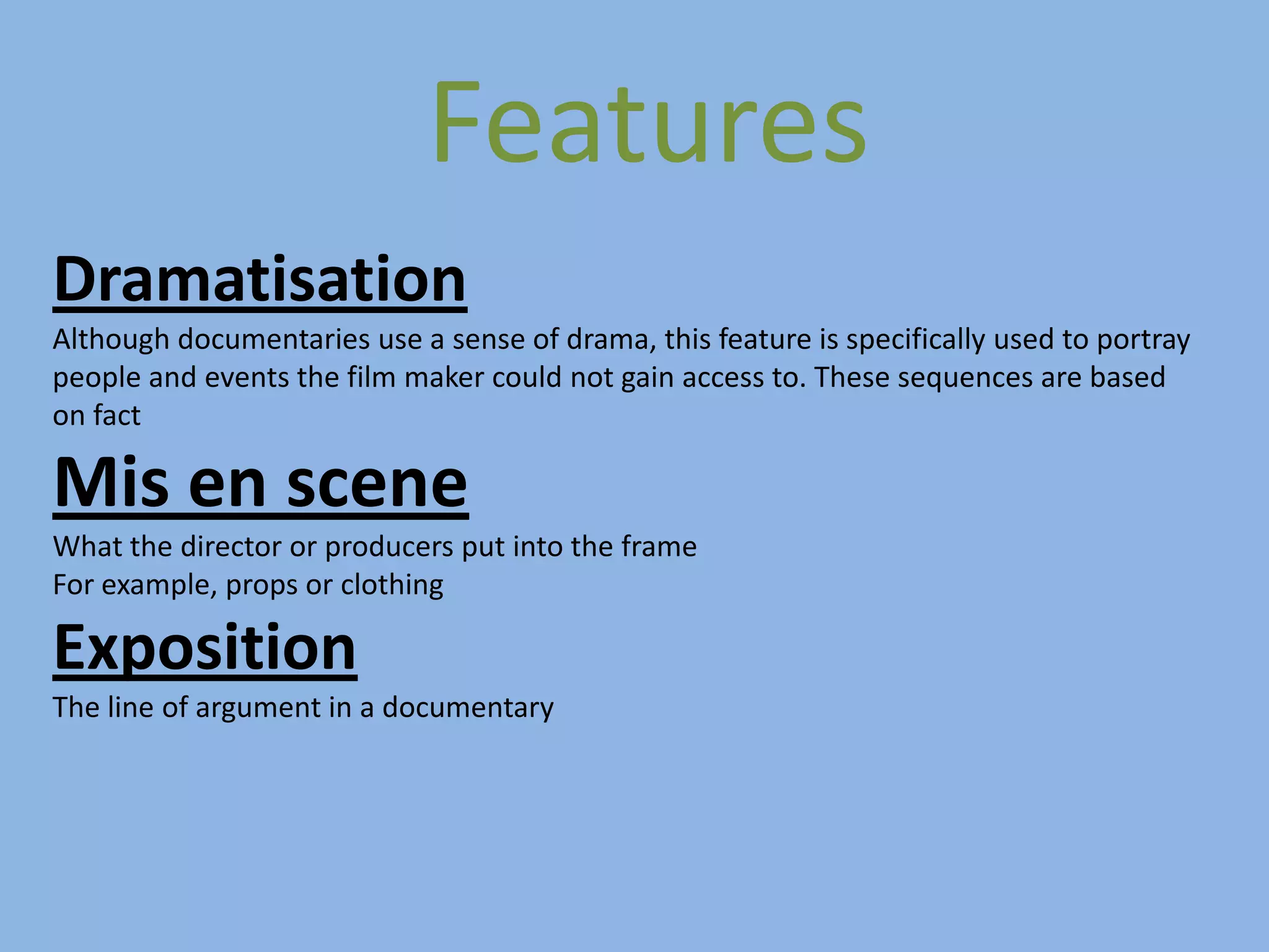 Features
Dramatisation
Although documentaries use a sense of drama, this feature is specifically used to portray
people and events the film maker could not gain access to. These sequences are based
on fact

Mis en scene
What the director or producers put into the frame
For example, props or clothing

Exposition
The line of argument in a documentary
 