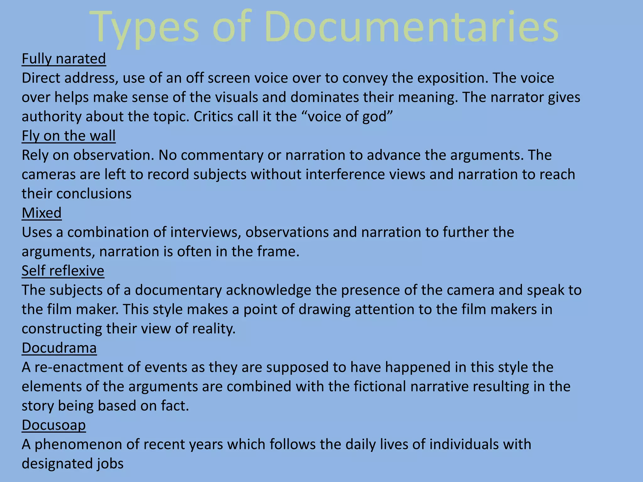 Types of Documentaries
Fully narated
Direct address, use of an off screen voice over to convey the exposition. The voice
over helps make sense of the visuals and dominates their meaning. The narrator gives
authority about the topic. Critics call it the “voice of god”
Fly on the wall
Rely on observation. No commentary or narration to advance the arguments. The
cameras are left to record subjects without interference views and narration to reach
their conclusions
Mixed
Uses a combination of interviews, observations and narration to further the
arguments, narration is often in the frame.
Self reflexive
The subjects of a documentary acknowledge the presence of the camera and speak to
the film maker. This style makes a point of drawing attention to the film makers in
constructing their view of reality.
Docudrama
A re-enactment of events as they are supposed to have happened in this style the
elements of the arguments are combined with the fictional narrative resulting in the
story being based on fact.
Docusoap
A phenomenon of recent years which follows the daily lives of individuals with
designated jobs
 