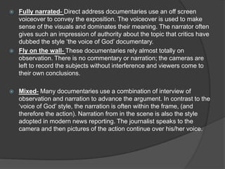  Fully narrated- Direct address documentaries use an off screen
voiceover to convey the exposition. The voiceover is used to make
sense of the visuals and dominates their meaning. The narrator often
gives such an impression of authority about the topic that critics have
dubbed the style ‘the voice of God’ documentary.
 Fly on the wall- These documentaries rely almost totally on
observation. There is no commentary or narration; the cameras are
left to record the subjects without interference and viewers come to
their own conclusions.
 Mixed- Many documentaries use a combination of interview of
observation and narration to advance the argument. In contrast to the
‘voice of God’ style, the narration is often within the frame, (and
therefore the action). Narration from in the scene is also the style
adopted in modern news reporting. The journalist speaks to the
camera and then pictures of the action continue over his/her voice.
 