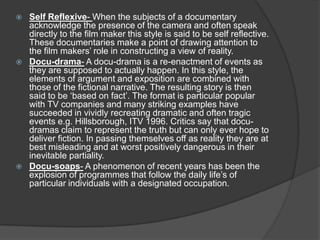  Self Reflexive- When the subjects of a documentary
acknowledge the presence of the camera and often speak
directly to the film maker this style is said to be self reflective.
These documentaries make a point of drawing attention to
the film makers’ role in constructing a view of reality.
 Docu-drama- A docu-drama is a re-enactment of events as
they are supposed to actually happen. In this style, the
elements of argument and exposition are combined with
those of the fictional narrative. The resulting story is then
said to be ‘based on fact’. The format is particular popular
with TV companies and many striking examples have
succeeded in vividly recreating dramatic and often tragic
events e.g. Hillsborough, ITV 1996. Critics say that docu-
dramas claim to represent the truth but can only ever hope to
deliver fiction. In passing themselves off as reality they are at
best misleading and at worst positively dangerous in their
inevitable partiality.
 Docu-soaps- A phenomenon of recent years has been the
explosion of programmes that follow the daily life’s of
particular individuals with a designated occupation.
 